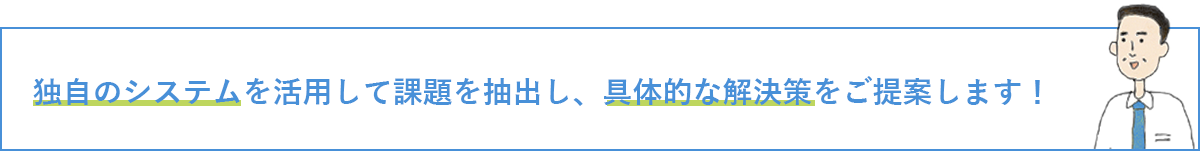 独自のシステムを活用して課題を抽出し、具体的な解決策をご提案します！