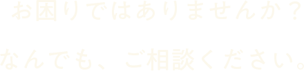 お困りではありませんか？なんでも、ご相談ください。