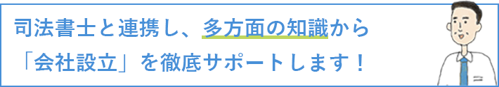 司法書士と連携し、多方面の知識から「会社設立」を徹底サポートします！