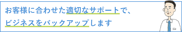 お客様に合わせた適切なサポートで、ビジネスをバックアップします！