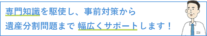 専門知識を駆使し、事前対策から遺産分割問題まで幅広くサポートします！