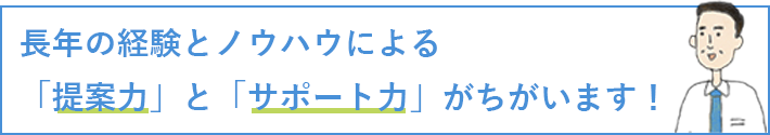 長年の経験とノウハウによる「提案力」と「サポート力」がちがいます！