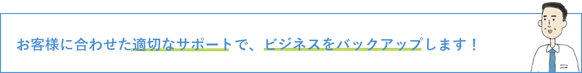 お客様に合わせた適切なサポートで、ビジネスをバックアップします！