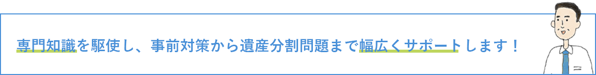 専門知識を駆使し、事前対策から遺産分割問題まで幅広くサポートします！