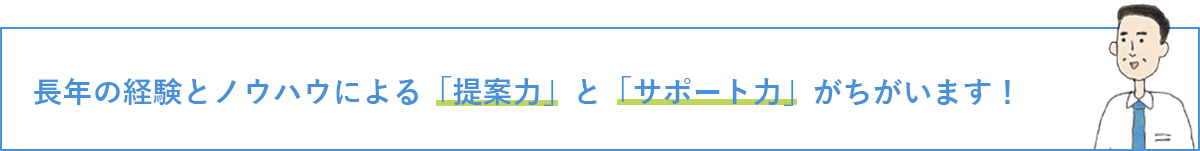 長年の経験とノウハウによる「提案力」と「サポート力」がちがいます！