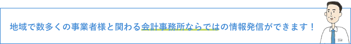 地域で数多くの事業者様と関わる会計事務所ならではの情報発信ができます！